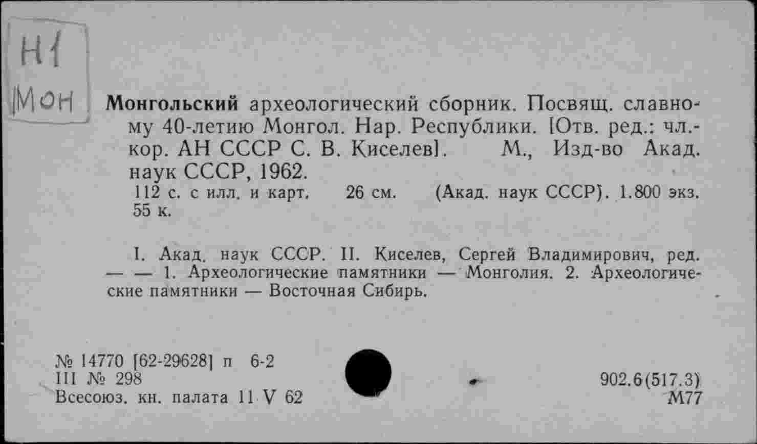 ﻿
Монгольский археологический сборник. Посвящ. славному 40-летию Монгол. Нар. Республики. [Отв. ред.: чл,-кор. АН СССР С. В. Киселев]. М., Изд-во Акад, наук СССР, 1962.
112 с. с илл. и карт. 26 см. (Акад, наук СССР). 1.800 экз. 55 к.
I. Акад, наук СССР. II. Киселев, Сергей Владимирович, ред. — — 1. Археологические памятники — Монголия. 2. Археологические памятники — Восточная Сибирь.
№ 14770 [62-29628] п 6-2
III № 298
Всесоюз. кн. палата 11 V 62
902.6(517.3)
М77